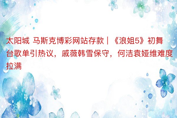 太阳城 马斯克博彩网站存款 | 《浪姐5》初舞台歌单引热议，戚薇韩雪保守，何洁袁娅维难度拉满