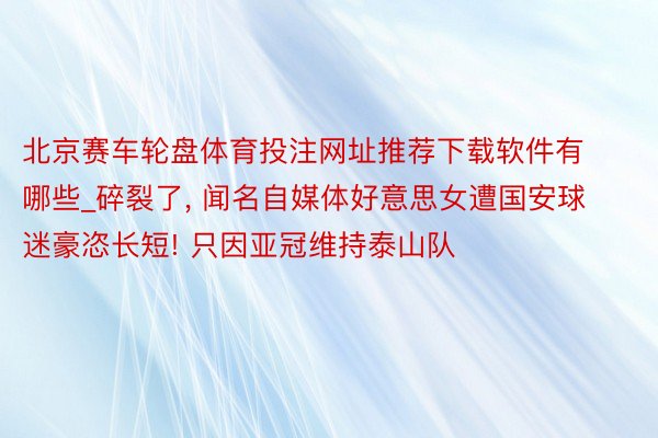 北京赛车轮盘体育投注网址推荐下载软件有哪些_碎裂了, 闻名自媒体好意思女遭国安球迷豪恣长短! 只因亚冠维持泰山队