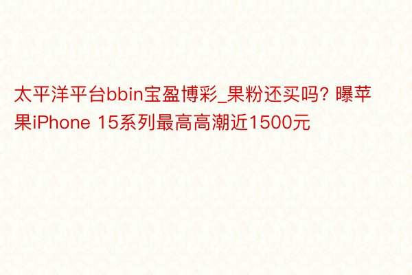 太平洋平台bbin宝盈博彩_果粉还买吗? 曝苹果iPhone 15系列最高高潮近1500元
