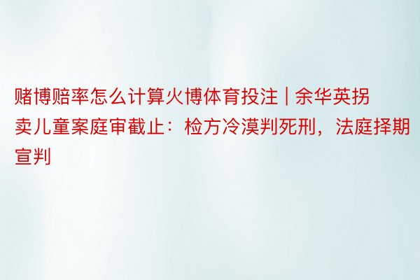 赌博赔率怎么计算火博体育投注 | 余华英拐卖儿童案庭审截止：检方冷漠判死刑，法庭择期宣判