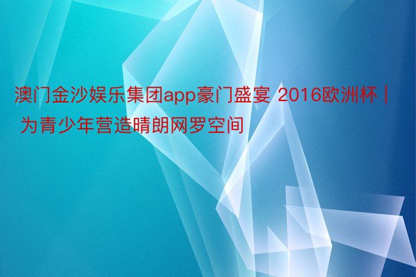 澳门金沙娱乐集团app豪门盛宴 2016欧洲杯 | 为青少年营造晴朗网罗空间