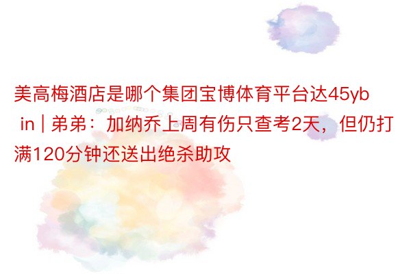 美高梅酒店是哪个集团宝博体育平台达45yb in | 弟弟：加纳乔上周有伤只查考2天，但仍打满120分钟还送出绝杀助攻