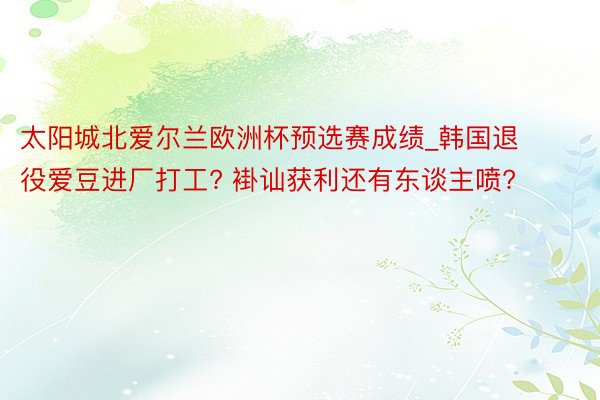 太阳城北爱尔兰欧洲杯预选赛成绩_韩国退役爱豆进厂打工? 褂讪获利还有东谈主喷?