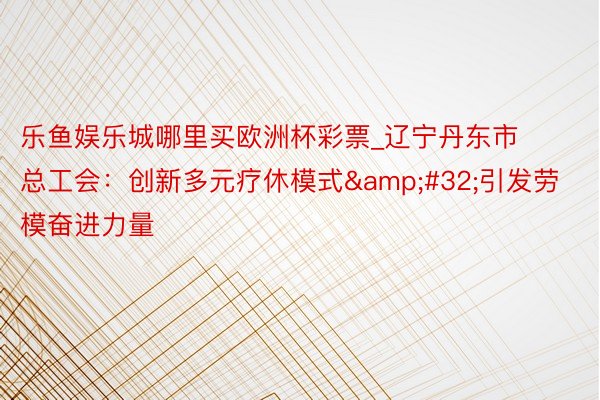 乐鱼娱乐城哪里买欧洲杯彩票_辽宁丹东市总工会：创新多元疗休模式&#32;引发劳模奋进力量