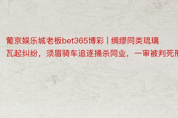 葡京娱乐城老板bet365博彩 | 绸缪同类琉璃瓦起纠纷，须眉骑车追逐捅杀同业，一审被判死刑
