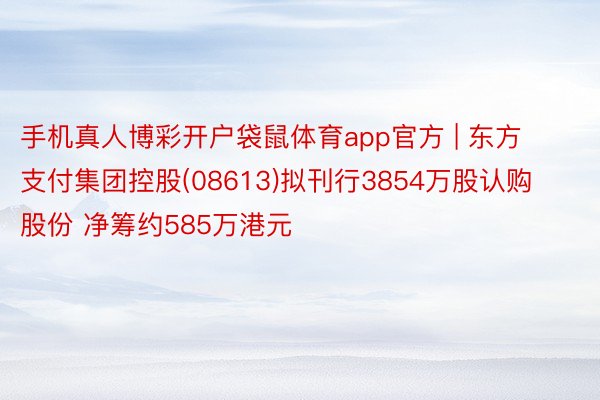 手机真人博彩开户袋鼠体育app官方 | 东方支付集团控股(08613)拟刊行3854万股认购股份 净筹约585万港元