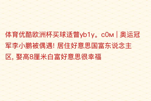 体育优酷欧洲杯买球适瞥yb1y。с0м | 奥运冠军李小鹏被偶遇! 居住好意思国富东说念主区, 娶高8厘米白富好意思很幸福