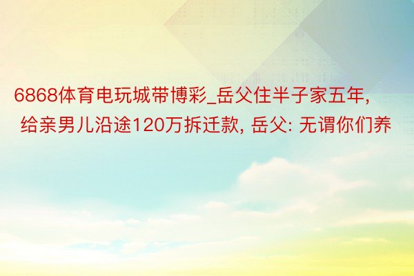 6868体育电玩城带博彩_岳父住半子家五年, 给亲男儿沿途120万拆迁款, 岳父: 无谓你们养