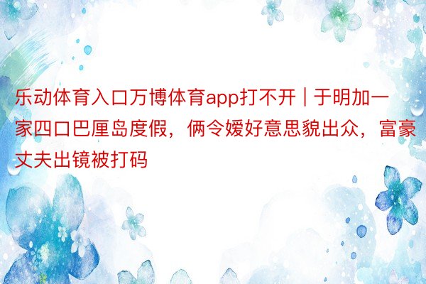 乐动体育入口万博体育app打不开 | 于明加一家四口巴厘岛度假,俩令嫒好意思貌出众,富豪丈夫出镜被打码