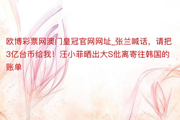 欧博彩票网澳门皇冠官网网址_张兰喊话，请把3亿台币给我！汪小菲晒出大S仳离寄往韩国的账单