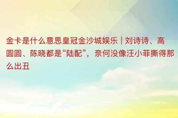 金卡是什么意思皇冠金沙城娱乐 | 刘诗诗、高圆圆、陈晓都是“陆配”，奈何没像汪小菲撕得那么出丑