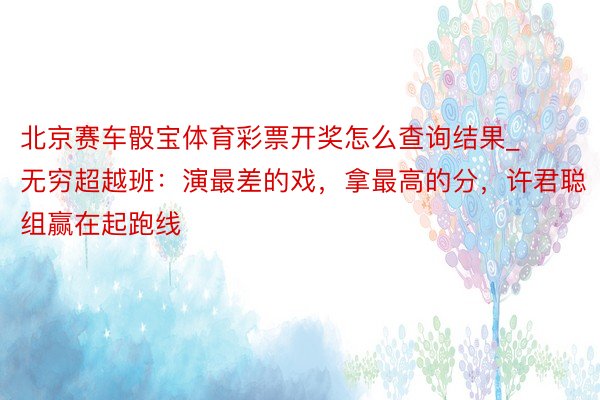 北京赛车骰宝体育彩票开奖怎么查询结果_无穷超越班：演最差的戏，拿最高的分，许君聪组赢在起跑线