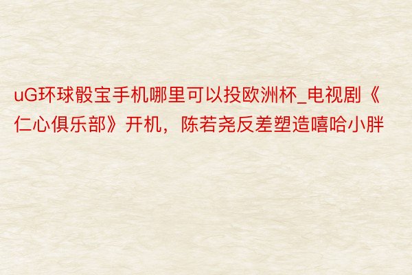 uG环球骰宝手机哪里可以投欧洲杯_电视剧《仁心俱乐部》开机，陈若尧反差塑造嘻哈小胖