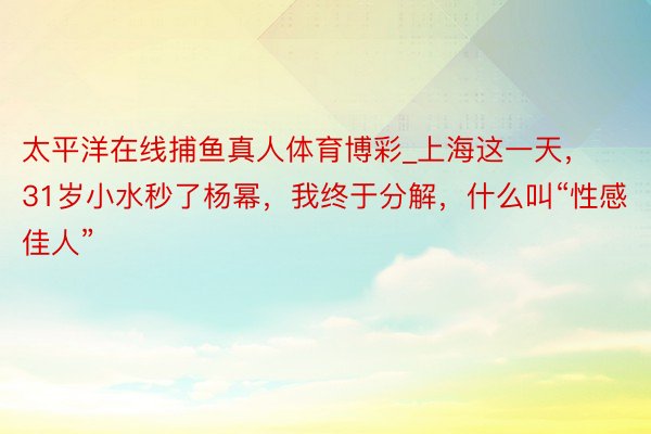 太平洋在线捕鱼真人体育博彩_上海这一天，31岁小水秒了杨幂，我终于分解，什么叫“性感佳人”