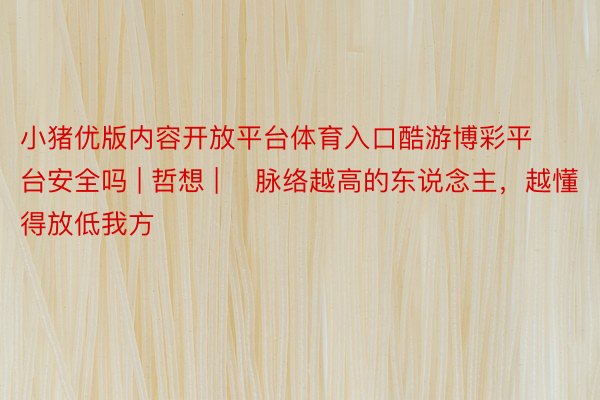 小猪优版内容开放平台体育入口酷游博彩平台安全吗 | 哲想 | ​脉络越高的东说念主，越懂得放低我方