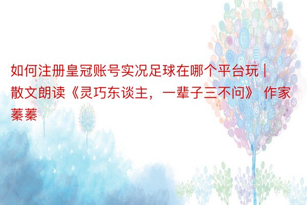 如何注册皇冠账号实况足球在哪个平台玩 | 散文朗读《灵巧东谈主，一辈子三不问》 作家 蓁蓁