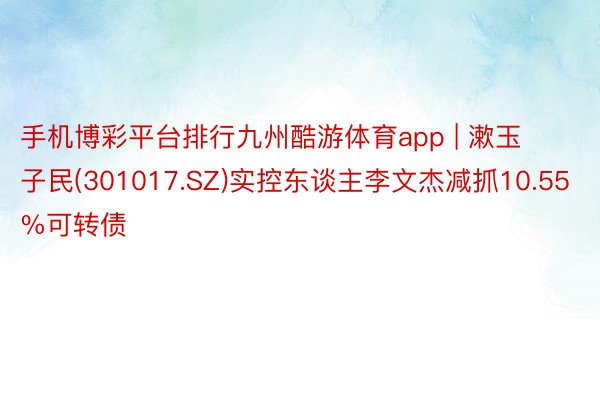 手机博彩平台排行九州酷游体育app | 漱玉子民(301017.SZ)实控东谈主李文杰减抓10.55%可转债