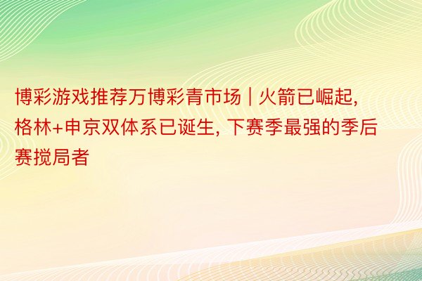 博彩游戏推荐万博彩青市场 | 火箭已崛起, 格林+申京双体系已诞生, 下赛季最强的季后赛搅局者