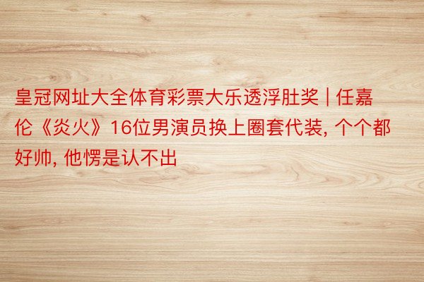皇冠网址大全体育彩票大乐透浮肚奖 | 任嘉伦《炎火》16位男演员换上圈套代装, 个个都好帅, 他愣是认不出