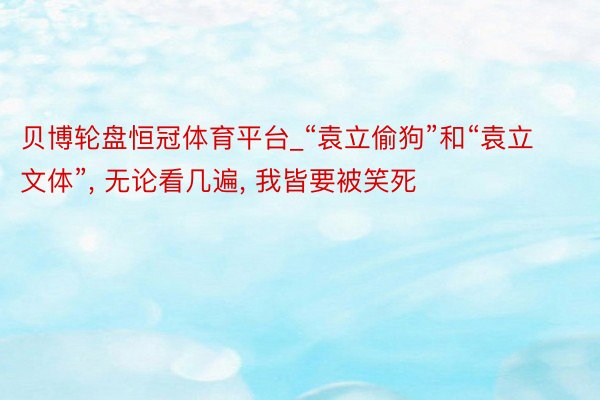 贝博轮盘恒冠体育平台_“袁立偷狗”和“袁立文体”, 无论看几遍, 我皆要被笑死