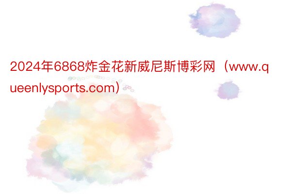 2024年6868炸金花新威尼斯博彩网（www.queenlysports.com）