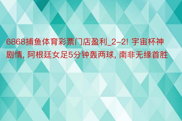 6868捕鱼体育彩票门店盈利_2-2! 宇宙杯神剧情, 阿根廷女足5分钟轰两球, 南非无缘首胜
