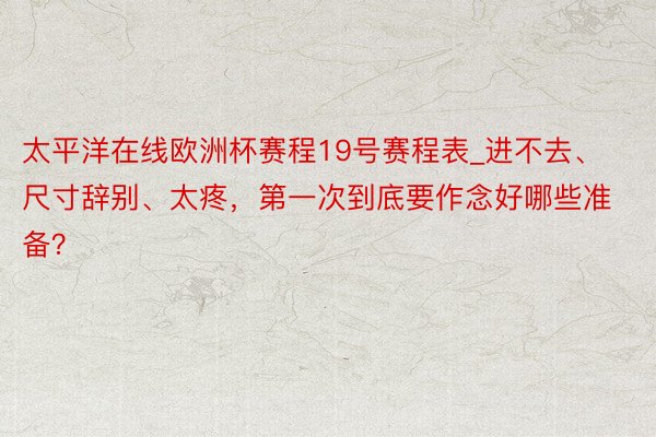 太平洋在线欧洲杯赛程19号赛程表_进不去、尺寸辞别、太疼，第一次到底要作念好哪些准备？