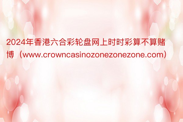 2024年香港六合彩轮盘网上时时彩算不算赌博（www.crowncasinozonezonezone.com）