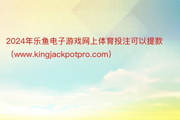 2024年乐鱼电子游戏网上体育投注可以提款（www.kingjackpotpro.com）