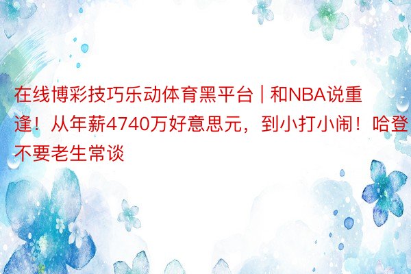 在线博彩技巧乐动体育黑平台 | 和NBA说重逢！从年薪4740万好意思元，到小打小闹！哈登不要老生常谈