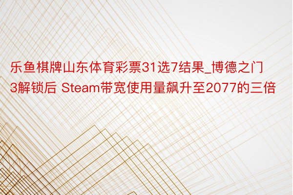乐鱼棋牌山东体育彩票31选7结果_博德之门3解锁后 Steam带宽使用量飙升至2077的三倍