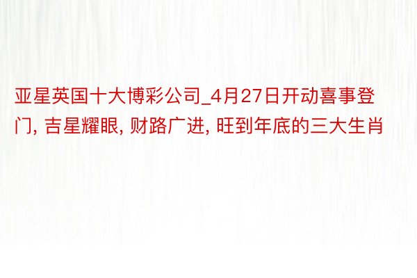 亚星英国十大博彩公司_4月27日开动喜事登门， 吉星耀眼， 财路广进， 旺到年底的三大生肖