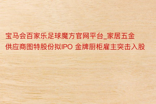 宝马会百家乐足球魔方官网平台_家居五金供应商图特股份拟IPO 金牌厨柜雇主突击入股