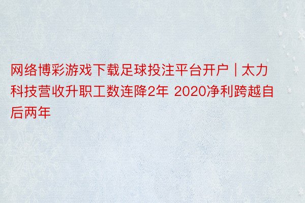 网络博彩游戏下载足球投注平台开户 | 太力科技营收升职工数连降2年 2020净利跨越自后两年