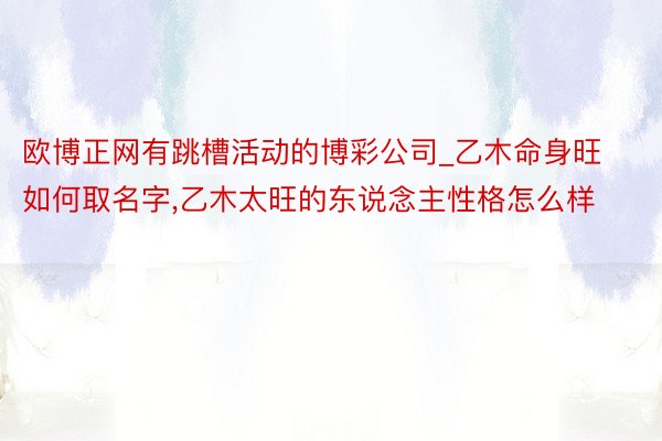 欧博正网有跳槽活动的博彩公司_乙木命身旺如何取名字,乙木太旺的东说念主性格怎么样