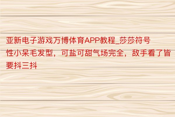亚新电子游戏万博体育APP教程_莎莎符号性小呆毛发型，可盐可甜气场完全，敌手看了皆要抖三抖