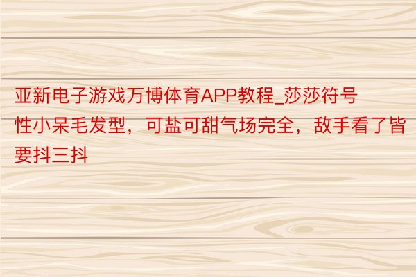 亚新电子游戏万博体育APP教程_莎莎符号性小呆毛发型，可盐可甜气场完全，敌手看了皆要抖三抖