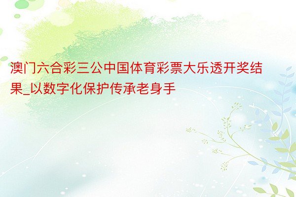 澳门六合彩三公中国体育彩票大乐透开奖结果_以数字化保护传承老身手