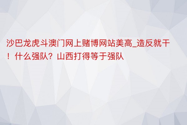 沙巴龙虎斗澳门网上赌博网站美高_造反就干！什么强队？山西打得等于强队