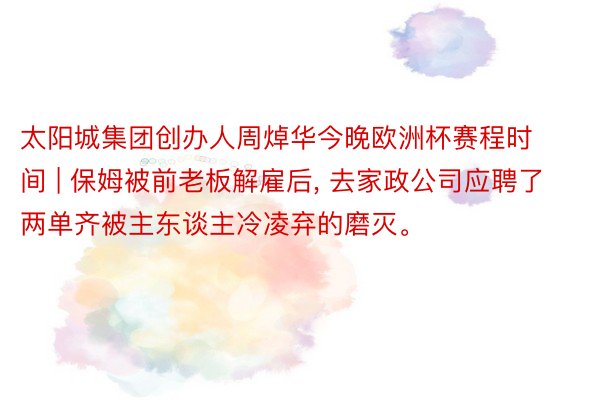 太阳城集团创办人周焯华今晚欧洲杯赛程时间 | 保姆被前老板解雇后, 去家政公司应聘了两单齐被主东谈主冷凌弃的磨灭。
