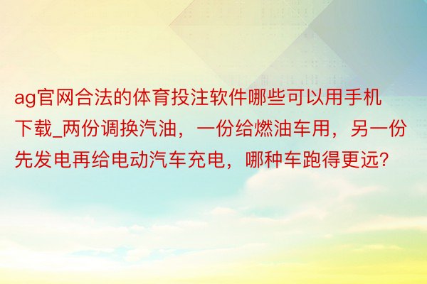 ag官网合法的体育投注软件哪些可以用手机下载_两份调换汽油，一份给燃油车用，另一份先发电再给电动汽车充电，哪种车跑得更远？