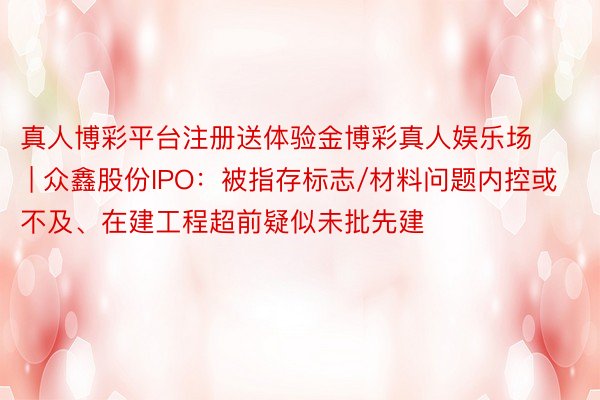 真人博彩平台注册送体验金博彩真人娱乐场 | 众鑫股份IPO：被指存标志/材料问题内控或不及、在建工程超前疑似未批先建