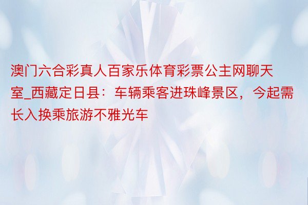 澳门六合彩真人百家乐体育彩票公主网聊天室_西藏定日县：车辆乘客进珠峰景区，今起需长入换乘旅游不雅光车