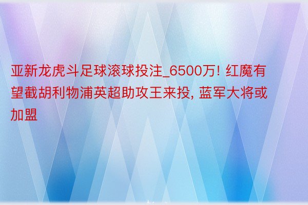 亚新龙虎斗足球滚球投注_6500万! 红魔有望截胡利物浦英超助攻王来投, 蓝军大将或加盟