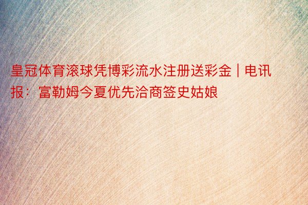 皇冠体育滚球凭博彩流水注册送彩金 | 电讯报：富勒姆今夏优先洽商签史姑娘