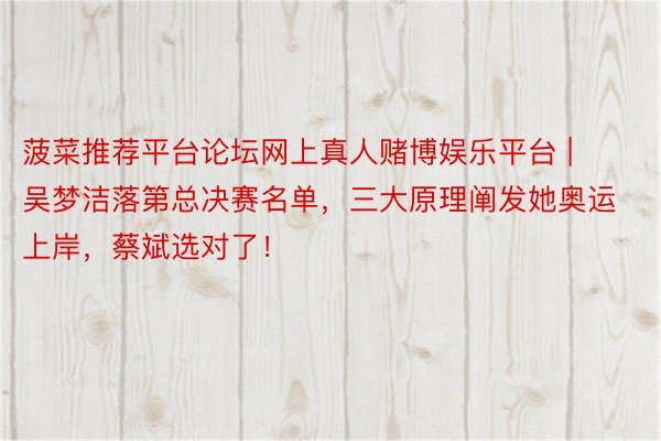 菠菜推荐平台论坛网上真人赌博娱乐平台 | 吴梦洁落第总决赛名单，三大原理阐发她奥运上岸，蔡斌选对了！