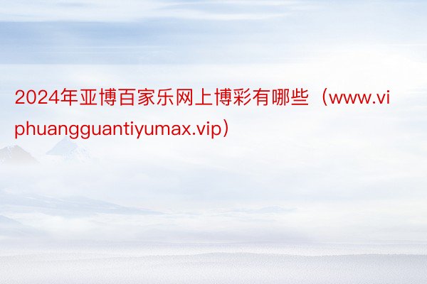 2024年亚博百家乐网上博彩有哪些（www.viphuangguantiyumax.vip）