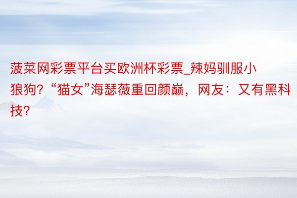 菠菜网彩票平台买欧洲杯彩票_辣妈驯服小狼狗？“猫女”海瑟薇重回颜巅，网友：又有黑科技？