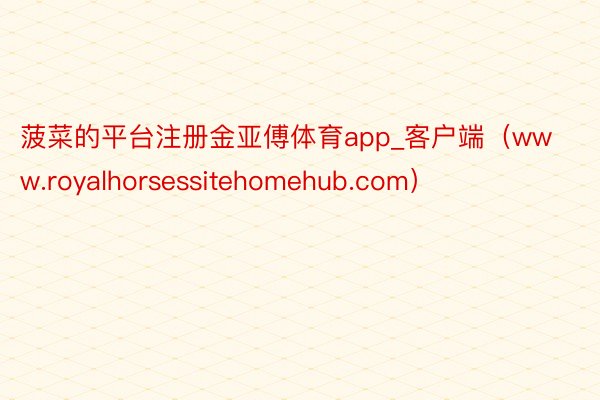 菠菜的平台注册金亚傅体育app_客户端（www.royalhorsessitehomehub.com）