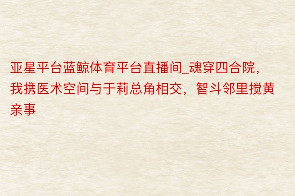 亚星平台蓝鲸体育平台直播间_魂穿四合院，我携医术空间与于莉总角相交，智斗邻里搅黄亲事